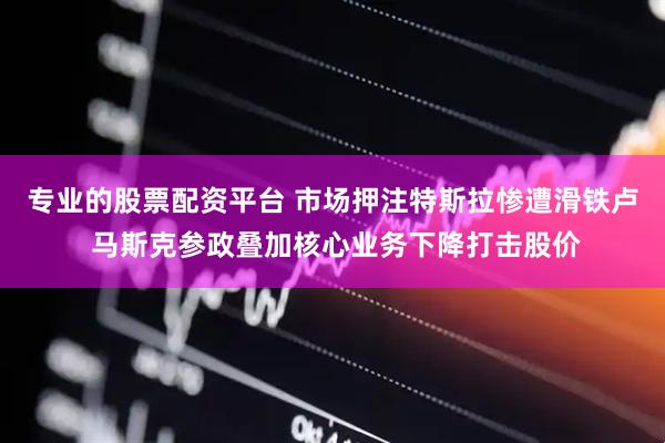 专业的股票配资平台 市场押注特斯拉惨遭滑铁卢 马斯克参政叠加核心业务下降打击股价