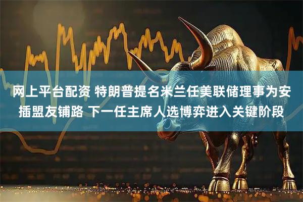 网上平台配资 特朗普提名米兰任美联储理事为安插盟友铺路 下一任主席人选博弈进入关键阶段