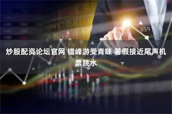 炒股配资论坛官网 错峰游受青睐 暑假接近尾声机票跳水