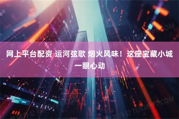 网上平台配资 运河弦歌 烟火风味！这座宝藏小城一眼心动
