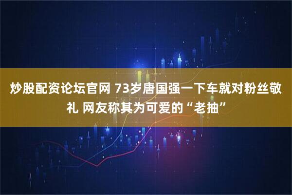 炒股配资论坛官网 73岁唐国强一下车就对粉丝敬礼 网友称其为可爱的“老抽”