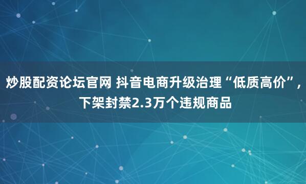 炒股配资论坛官网 抖音电商升级治理“低质高价”, 下架封禁2.3万个违规商品