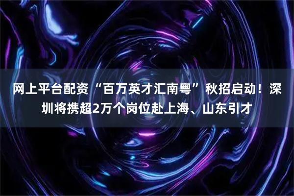 网上平台配资 “百万英才汇南粤” 秋招启动！深圳将携超2万个岗位赴上海、山东引才