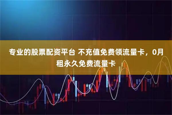 专业的股票配资平台 不充值免费领流量卡，0月租永久免费流量卡