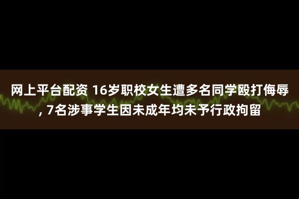 网上平台配资 16岁职校女生遭多名同学殴打侮辱, 7名涉事学生因未成年均未予行政拘留