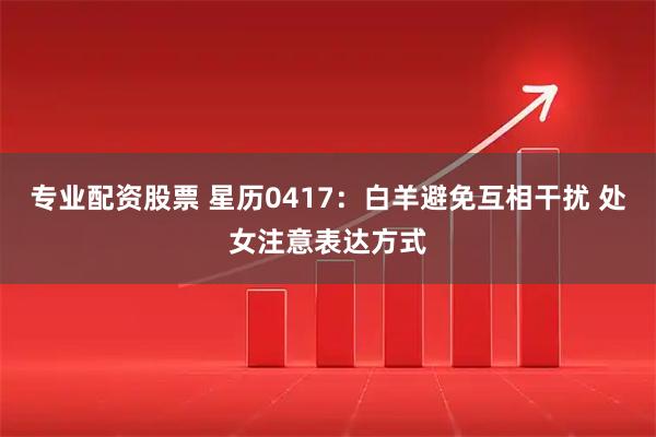 专业配资股票 星历0417：白羊避免互相干扰 处女注意表达方式